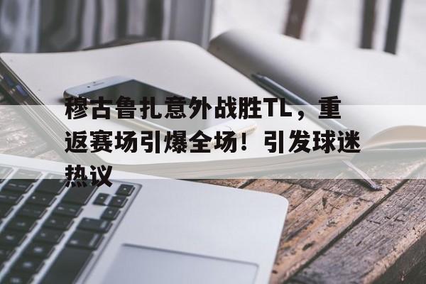 穆古鲁扎意外战胜TL,重返赛场引爆全场!引发球迷热议 穆古鲁扎意外战胜TL,重返赛场引爆全场!引发球迷热议